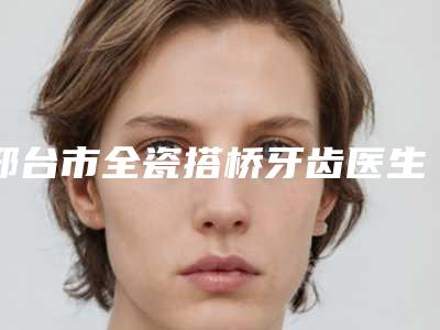 邢台市全瓷搭桥牙齿医生排行前十位PK-邢台市全瓷搭桥牙齿口腔医生