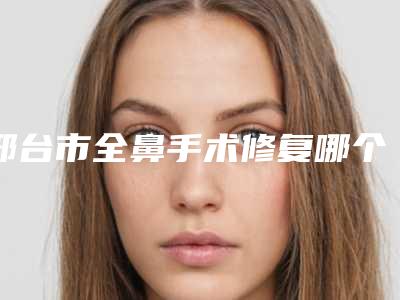邢台市全鼻手术修复哪个医院好(邢台市桥西王桂华美容中心前三口碑之选)