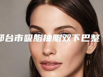 邢台市吸脂抽脂双下巴整形医院-邢台市人民医院烧伤整形科分都上榜了