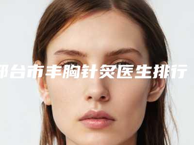 邢台市丰胸针炙医生排行十强知名医美盘点-张龙军整形医生网友重磅推荐