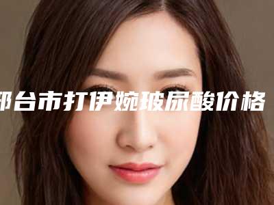 邢台市打伊婉玻尿酸价格表2025公开-邢台市打伊婉玻尿酸均价为4386元