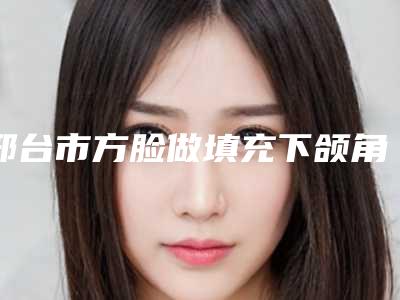 邢台市方脸做填充下颌角价格价位表对比-邢台市方脸做填充下颌角整容费用得多少