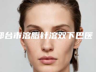 邢台市溶脂针溶双下巴医院在榜名单前十位医美机构诞生（邢台市溶脂针溶双下巴整形医院）