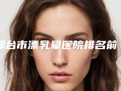 邢台市漂乳晕医院排名前十位名单收藏-邢台臻悦医疗美容选了不亏~