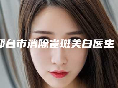 邢台市消除雀斑美白医生上榜清单前十名最新公布-王宝蔷医生含新价格表收费标准