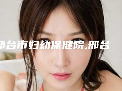 邢台市妇幼保健院,邢台邢美医学整形美容诊所哪个医院好附案例