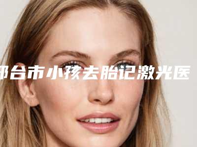 邢台市小孩去胎记激光医院排行前三_前九名单-邢台星卓医疗美容门诊部实力技术过硬医生推荐