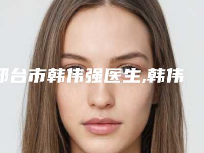 邢台市韩伟强医生,韩伟强医师医生哪个好网友真实反馈