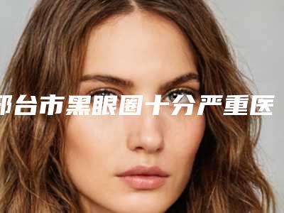 邢台市黑眼圈十分严重医院上榜清单前十名单大全-邢台星卓医疗美容门诊部榜上理由可查