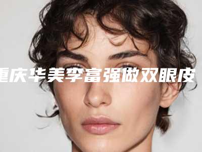 重庆华美李富强做双眼皮要多少钱(重庆华美李富强医生)
