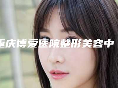 重庆博爱医院整形美容中心,重庆恩缘韦恩医疗美容哪个好网友真实反馈