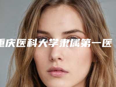 重庆医科大学隶属第一医院整形美容科贴发耳怎么样好评医生-附整形价位表