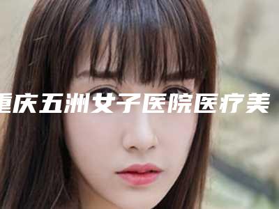 重庆五洲女子医院医疗美容科,重庆健丽医疗美容门诊部看哪家医院技术好