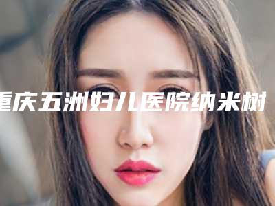 重庆五洲妇儿医院纳米树脂贴面美牙是什么价位