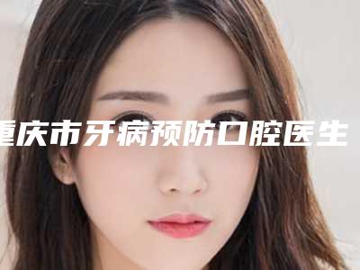 重庆市牙病预防口腔医生排行榜好评如潮-重庆市牙病预防医生技术稳扎稳打