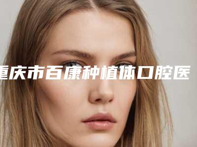 重庆市百康种植体口腔医生上榜名单top10有哪些-重庆市百康种植体医生领衔榜前三名
