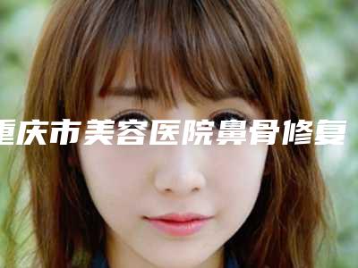 重庆市美容医院鼻骨修复推荐:鼻骨修复医院前30强正式发布