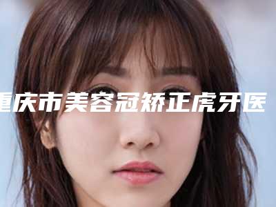 重庆市美容冠矫正虎牙医生上榜名单前十名敲定-重庆市陈玉连口腔医生