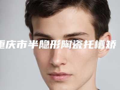 重庆市半隐形陶瓷托槽矫正医院在榜名单前十强哪家安全(重庆市半隐形陶瓷托槽矫正口腔医院技术点评_附价格一览表)