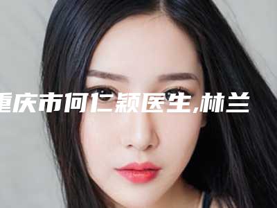重庆市何仁颖医生,林兰医生q755激光去斑怎么样哪个大夫手术做的好