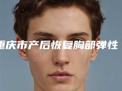 重庆市产后恢复胸部弹性价格表2025值得信赖-重庆市产后恢复胸部弹性均价为28678元