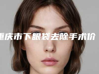 重庆市下眼袋去除手术价格(费用)清单项目公示(下眼袋去除手术均价为:7365元)