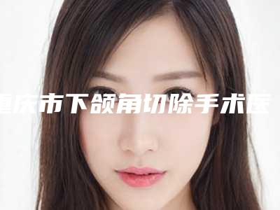 重庆市下颌角切除手术医院排名榜前十佳好评度高(重庆市下颌角切除手术整形医院)