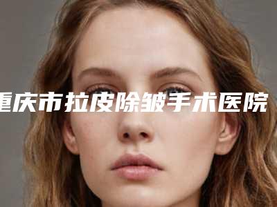 重庆市拉皮除皱手术医院口碑排名前十位新版宣布-重庆市拉皮除皱手术整形医院