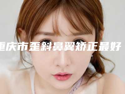 重庆市歪斜鼻翼矫正最好的整容医院是哪家(重庆菲尔玛仕医疗美容门诊部实力派机构稳中求胜)