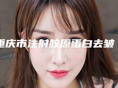 重庆市注射胶原蛋白去皱纹收费标准医生介绍_参考-重庆市注射胶原蛋白去皱纹价格行情