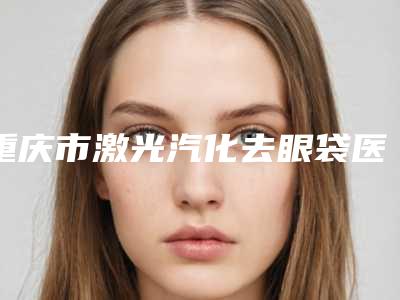 重庆市激光汽化去眼袋医院哪家口碑好(重庆徐铎丽格医疗美容潜力股专家汇聚于此)
