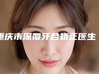 重庆市深覆牙合矫正医生上榜清单top10详细名单发布-重庆市郑承一口腔医生