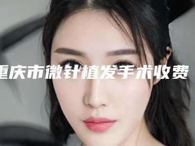 重庆市微针植发手术收费标准详细披露(微针植发手术一般是什么价位)
