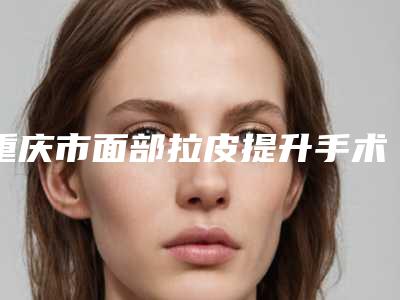 重庆市面部拉皮提升手术价格(收费标准)一览全新版本-重庆市面部拉皮提升手术价格及优势