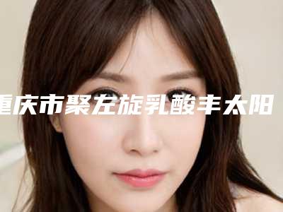 重庆市聚左旋乳酸丰太阳穴价格表2025版全新一览-重庆市聚左旋乳酸丰太阳穴均价为14491元