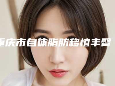 重庆市自体脂肪移植丰臀医院上榜清单名单在这里(重庆市自体脂肪移植丰臀整形医院)
