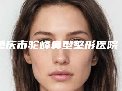重庆市驼峰鼻型整形医院在榜清单前十佳精品机构汇总（重庆瑞拉美耀医疗美容门诊部详细资料）