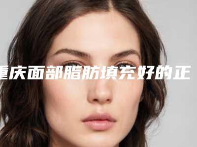 重庆面部脂肪填充好的正规医院?推荐5家重庆整形医院