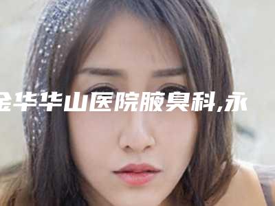 金华华山医院腋臭科,永康系美医疗美容二强争霸看你选哪家