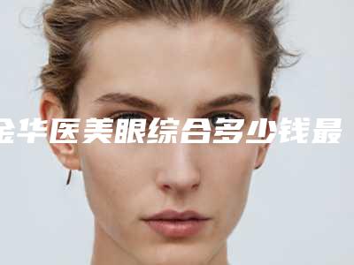 金华医美眼综合多少钱最合理_金华医美眼综合的手术价格和效果