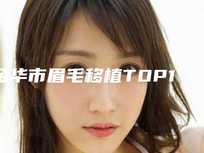 金华市眉毛移植TOP10强强榜专家甄选-东阳陈文理医疗美容诊所技术相媲美
