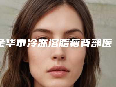 金华市冷冻溶脂瘦背部医生在榜名单前十位实力清单揭晓-金华市孙传整形医生