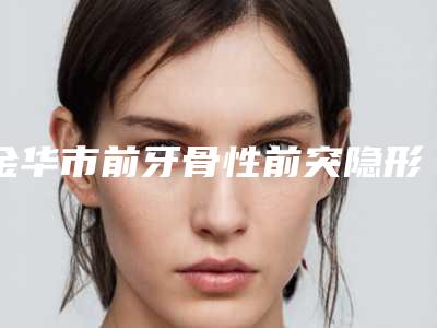 金华市前牙骨性前突隐形矫正医生在榜清单十强好评多-金华市秦红伟口腔医生