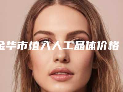 金华市植入人工晶体价格(费用)清单价目详细曝光一览-金华市植入人工晶体费用一般在多少