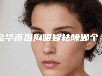 金华市泪沟眼袋祛除哪个整形医院比较好(永康常春藤医疗美容诊所大家都说技术好)