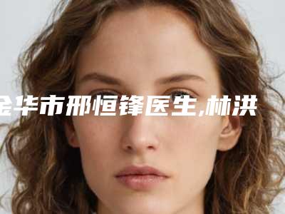 金华市邢恒锋医生,林洪哲医生假体曼托隆胸项目价格表技术怎么样