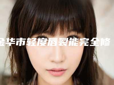 金华市轻度唇裂能完全修复医生上榜清单优势突出-李虎医生在排名榜