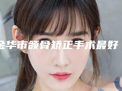金华市颌骨矫正手术最好的整容医院是哪家(永康华芝医疗美容好评不断)