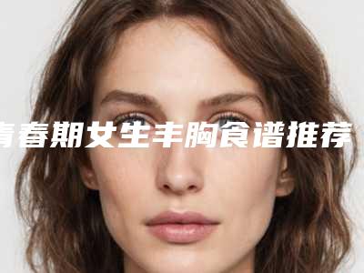 青春期女生丰胸食谱推荐(青春期女生丰胸食谱推荐图片)