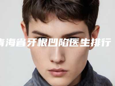 青海省牙根凹陷医生排行前十佳测评-青海省郭敏华口腔医生